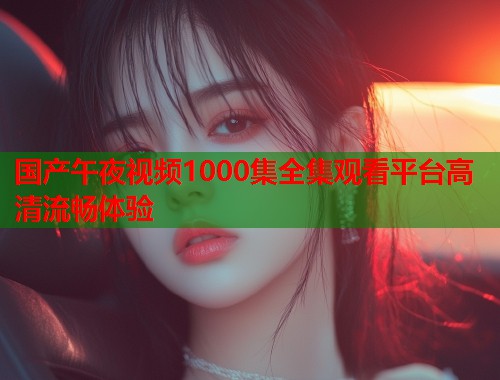 国产午夜视频1000集全集观看平台高清流畅体验  第1张