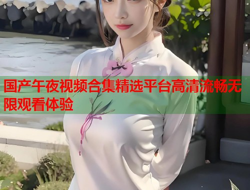 国产午夜视频合集精选平台高清流畅无限观看体验  第2张