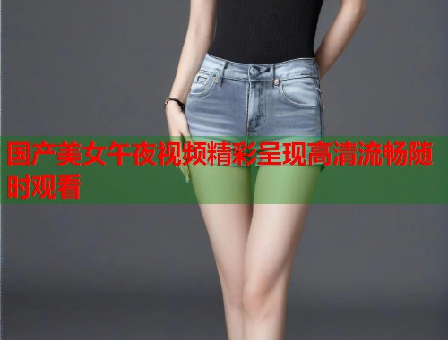 国产美女午夜视频精彩呈现高清流畅随时观看  第1张