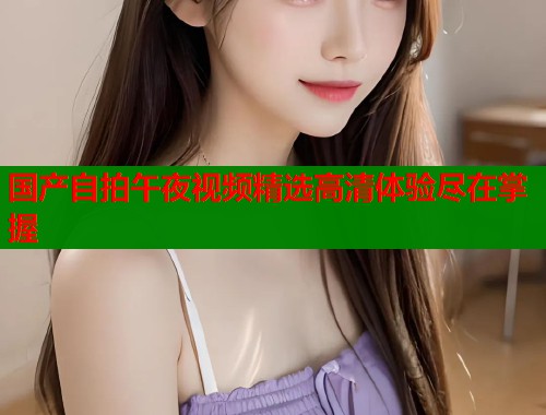 国产自拍午夜视频精选高清体验尽在掌握  第1张