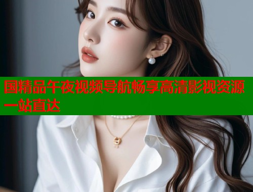 国精品午夜视频导航畅享高清影视资源一站直达  第1张