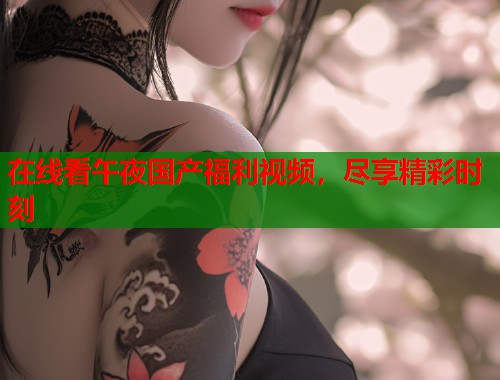 在线看午夜国产福利视频，尽享精彩时刻  第1张