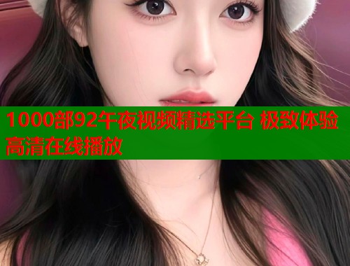 1000部92午夜视频精选平台 极致体验高清在线播放  第1张