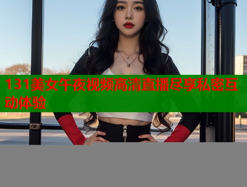 131美女午夜视频高清直播尽享私密互动体验  第1张