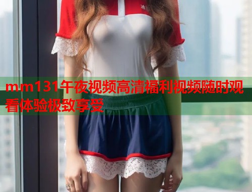 mm131午夜视频高清福利视频随时观看体验极致享受  第1张