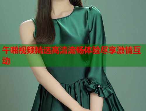 午啪视频精选高清流畅体验尽享激情互动  第1张