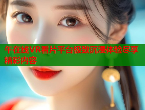 午在线VR看片平台极致沉浸体验尽享精彩内容  第2张
