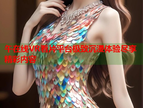 午在线VR看片平台极致沉浸体验尽享精彩内容  第1张