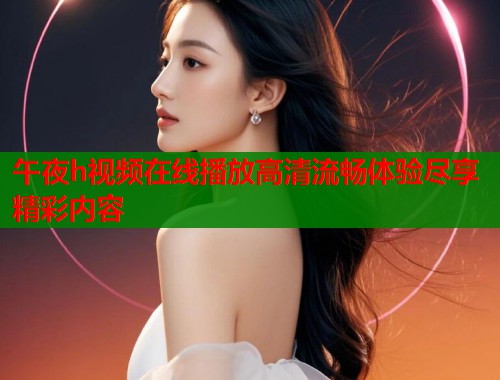 午夜h视频在线播放高清流畅体验尽享精彩内容  第1张