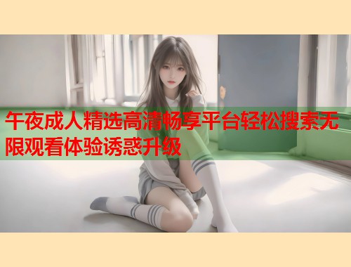 午夜成人精选高清畅享平台轻松搜索无限观看体验诱惑升级  第2张