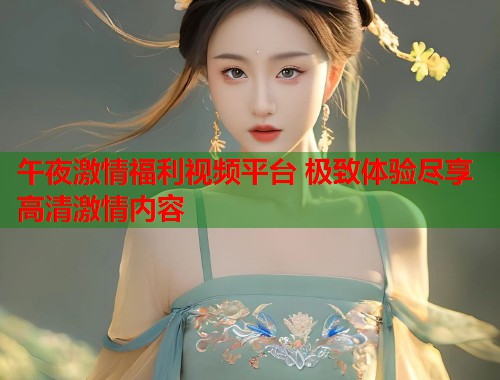 午夜激情福利视频平台 极致体验尽享高清激情内容  第1张