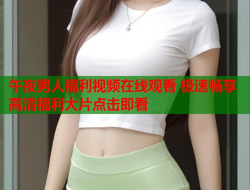 午夜男人福利视频在线观看 极速畅享高清福利大片点击即看  第2张