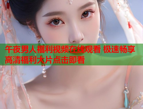 午夜男人福利视频在线观看 极速畅享高清福利大片点击即看  第1张