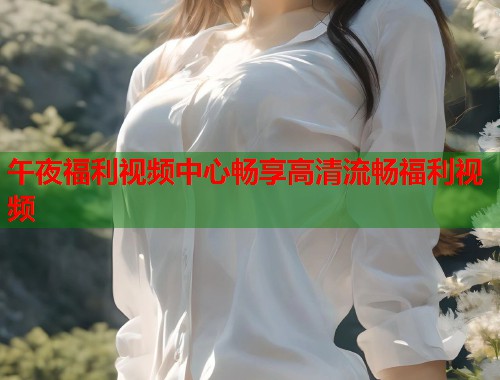 午夜福利视频中心畅享高清流畅福利视频  第1张