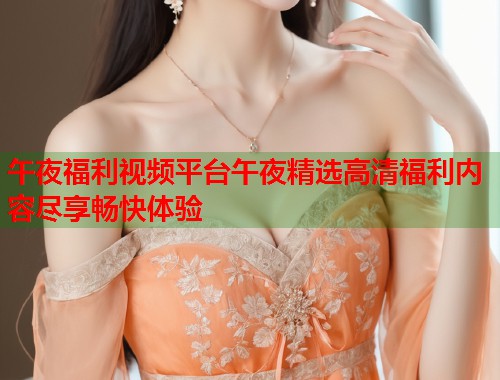 午夜福利视频平台午夜精选高清福利内容尽享畅快体验  第1张