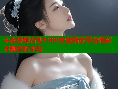 午夜视频合集1000全能播放平台精彩不断精彩不停  第1张