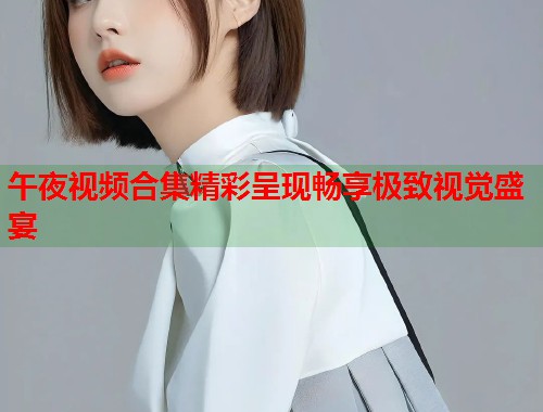 午夜视频合集精彩呈现畅享极致视觉盛宴  第1张