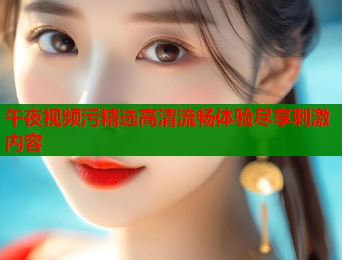 午夜视频污精选高清流畅体验尽享刺激内容  第2张