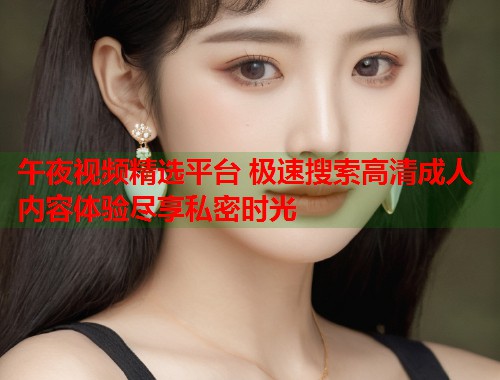 午夜视频精选平台 极速搜索高清成人内容体验尽享私密时光  第1张
