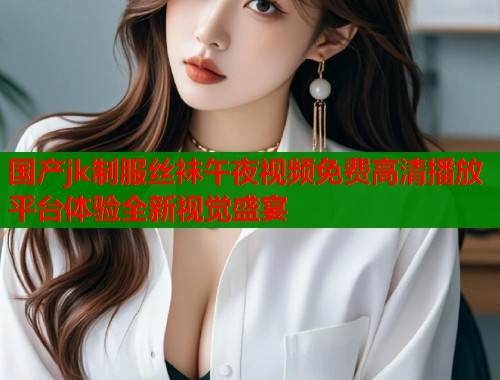 国产jk制服丝袜午夜视频免费高清播放平台体验全新视觉盛宴  第1张