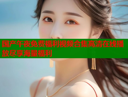 国产午夜免费福利视频合集高清在线播放尽享海量福利  第1张