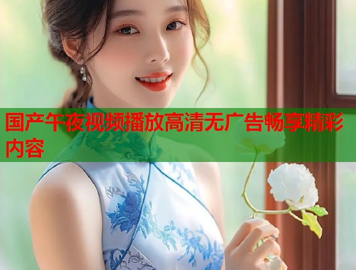 国产午夜视频播放高清无广告畅享精彩内容  第1张
