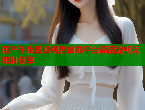 国产午夜视频观看首选平台高清流畅无限制畅享  第1张