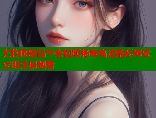 尤物国精品午夜视频畅享高清精彩体验立即注册观看  第1张