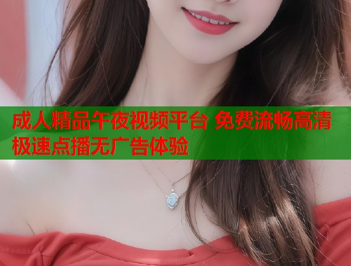 成人精品午夜视频平台 免费流畅高清极速点播无广告体验  第1张